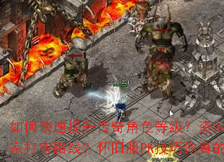 如何快速提升传奇角色等级?资深玩家有哪些独家打宝路线?怀旧服PK技巧你真的掌握了吗? 如何快速提升传奇角色等级?资深玩家有哪些独家打宝路线?怀旧服PK技巧你真的掌握了吗?